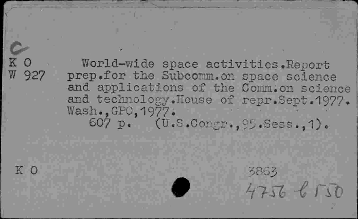 ﻿K 0 World-wide space activities.Report
W 927	prep.for the Subconm.on space science
and applications of the Com;on science and technology.House of repr.Sept.1977. Wash.,GPO,1977.
6O7 p. (U.S.Congr.,95«Sess.,1).
K 0
